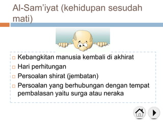 Al-Sam’iyat (kehidupan sesudah
mati)
 Kebangkitan manusia kembali di akhirat
 Hari perhitungan
 Persoalan shirat (jembatan)
 Persoalan yang berhubungan dengan tempat
pembalasan yaitu surga atau neraka
 