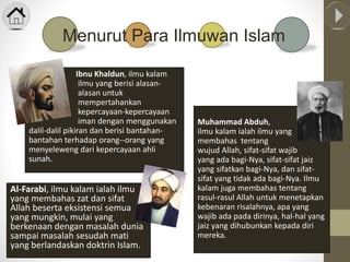 Al-Farabi, ilmu kalam ialah ilmu
yang membahas zat dan sifat
Allah beserta eksistensi semua
yang mungkin, mulai yang
berkenaan dengan masalah dunia
sampai masalah sesudah mati
yang berlandaskan doktrin Islam.
Muhammad Abduh,
ilmu kalam ialah ilmu yang
membahas tentang
wujud Allah, sifat-sifat wajib
yang ada bagi-Nya, sifat-sifat jaiz
yang sifatkan bagi-Nya, dan sifat-
sifat yang tidak ada bagi-Nya. Ilmu
kalam juga membahas tentang
rasul-rasul Allah untuk menetapkan
kebenaran risalahnya, apa yang
wajib ada pada dirinya, hal-hal yang
jaiz yang dihubunkan kepada diri
mereka.
Menurut Para Ilmuwan Islam
Ibnu Khaldun, ilmu kalam
ialah ilmu yang berisi alasan-
alasan untuk
mempertahankan
kepercayaan-kepercayaan
iman dengan menggunakan
dalil-dalil pikiran dan berisi bantahan-
bantahan terhadap orang--orang yang
menyeleweng dari kepercayaan ahli
sunah.
 