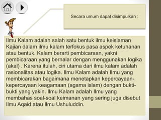Ilmu Kalam adalah salah satu bentuk ilmu keislaman
Kajian dalam ilmu kalam terfokus pasa aspek ketuhanan
atau bentuk. Kalam berarti pembicaraan, yakni
pembicaraan yang bernalar dengan menggunakan logika
(akal) . Karena itulah, ciri utama dari ilmu kalam adalah
rasionalitas atau logika. Ilmu Kalam adalah Ilmu yang
membicarakan bagaimana menetapkan kepercayaan-
kepercayaan keagamaan (agama islam) dengan bukti-
bukti yang yakin. Ilmu Kalam adalah Ilmu yang
membahas soal-soal keimanan yang sering juga disebut
Ilmu Aqaid atau Ilmu Ushuluddin.
Secara umum dapat disimpulkan :
 