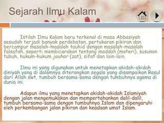 Sejarah Ilmu Kalam
Istilah Ilmu Kalam baru terkenal di masa Abbasiyah
sesudah terjadi banyak perdebatan, pertukaran pikiran dan
bercampur masalah-masalah tauhid dengan masalah-masalah
falsafah, seperti membicarakan tentang maddah (materi), susunan
tubuh, hukum-hukum jauhar (zat), sifat dan lain-lain.
Ilmu ini yang digunakan untuk menetapkan akidah-akidah
diniyah yang di dalamnya diterangkan segala yang disampaikan Rasul
dari Allah swt, tumbuh bersama-sama dengan tumbuhnya agama di
dunia ini.
Adapun ilmu yang menetapkan akidah-akidah Islamiyah
dengan jalan mengemukakan dan mempertahankan dalil-dalil,
tumbuh bersama-sama dengan tumbuhnya Islam dan dipengaruhi
oleh perkembangan jalan pikiran dan keadaan umat Islam.
 