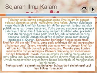 Sejarah Ilmu Kalam
Tahukah anda bahwa penggunaan nama ilmu kalam ini sangat
relevan dengan sejarah munculnya ilmu kalam. Jaman dulu pada
masa khalifah Kholifah Usman bin Affan pernah terjadi gejolak
politik yang luar biasa besarnya. Yaitu perang saudara yang sampai
akhirnya Usman bin Affan yang menjadi kholifah atau presiden
saat itu meninggal dunia pada saat terjadi kerusuhan perang
saudara. Beliau Usman bin affan di bunuh pada saat sedang
membaca al Qur’an. Kerusuhan berlanjut hingga pada masa
kholifah Ali bin Abi Thalib, yang pada akhirnya terjadi perpecahan
dikalangan umat Islam, mereka ada yang kontra dengan khalifah
Ali bin Abi Thalib dan ada pula yang pro. Mereka yang kontra
menamakan diriya kelompok Khawari dan yang pro menamakan
dirinya kelompok Syi’ah. Dua kelompok ini saling mengkafirkan
satu sama lain. Mereka mengkaim bahwa dirinya yang paling benar.
Untuk mempertahan argumennya kedua kelompok ini menggunakan
logika kalam.
Nah para ahli sejarah menjelaskan bahwa dari sinilah asal usul
ilmu kalam itu muncul.
 