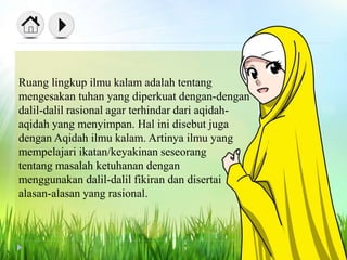 Ruang lingkup ilmu kalam adalah tentang
mengesakan tuhan yang diperkuat dengan-dengan
dalil-dalil rasional agar terhindar dari aqidah-
aqidah yang menyimpan. Hal ini disebut juga
dengan Aqidah ilmu kalam. Artinya ilmu yang
mempelajari ikatan/keyakinan seseorang
tentang masalah ketuhanan dengan
menggunakan dalil-dalil fikiran dan disertai
alasan-alasan yang rasional.
 