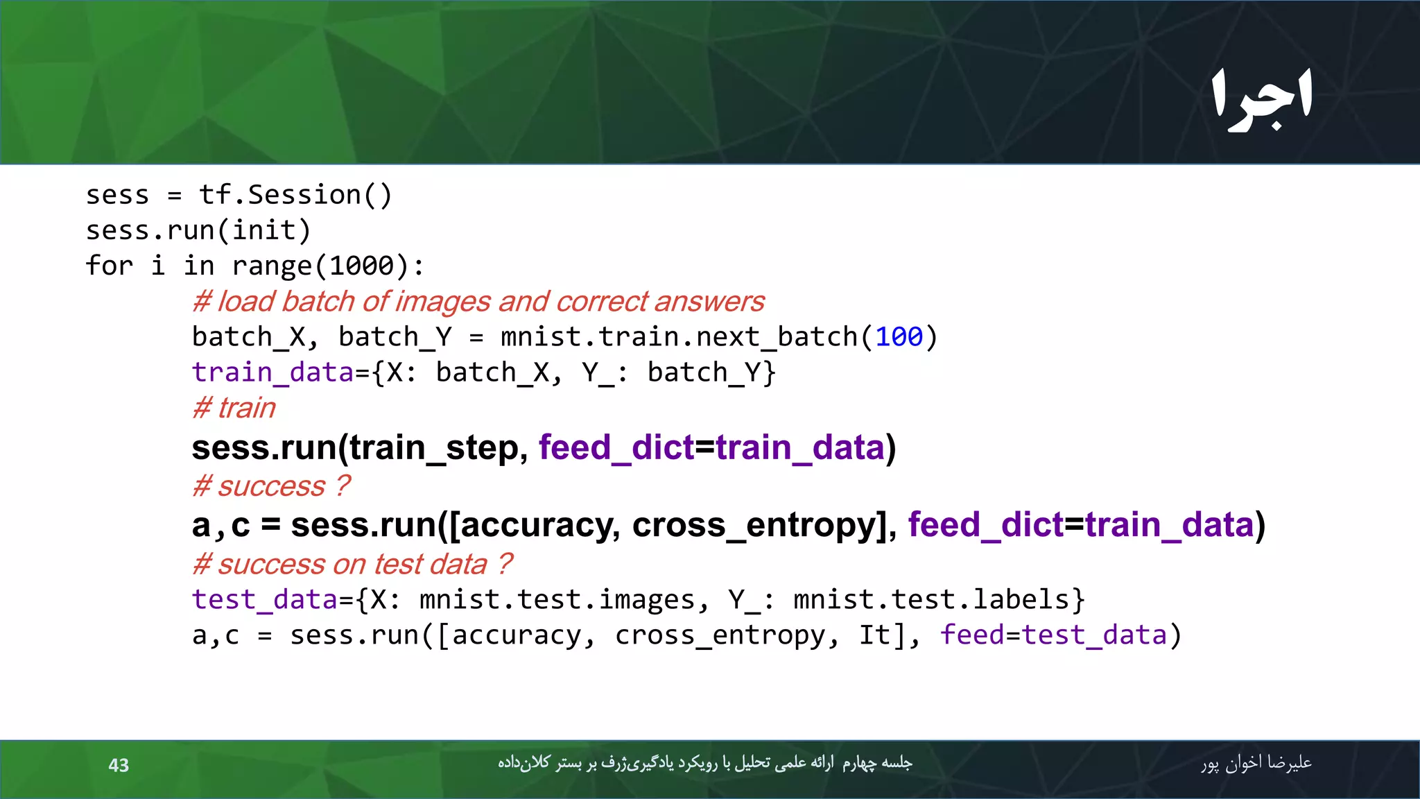 ‫اجرا‬
‫علیرضا‬‫اخوان‬‫پور‬‫داده‬‫کالن‬ ‫بستر‬ ‫بر‬ ‫ژرف‬‫یادگیری‬ ‫رویکرد‬ ‫با‬ ‫تحلیل‬ ‫علمی‬ ‫ارائه‬ ‫چهارم‬ ‫جلسه‬43
sess = tf.Session()
sess.run(init)
for i in range(1000):
# load batch of images and correct answers
batch_X, batch_Y = mnist.train.next_batch(100)
train_data={X: batch_X, Y_: batch_Y}
# train
sess.run(train_step, feed_dict=train_data)
# success ?
a,c = sess.run([accuracy, cross_entropy], feed_dict=train_data)
# success on test data ?
test_data={X: mnist.test.images, Y_: mnist.test.labels}
a,c = sess.run([accuracy, cross_entropy, It], feed=test_data)
 