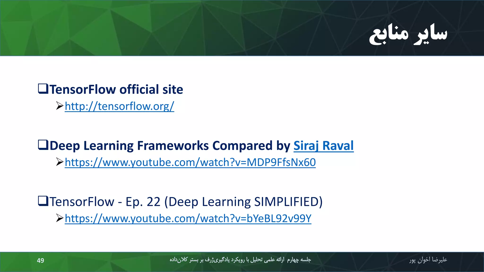 ‫منابع‬ ‫سایر‬
TensorFlow official site
http://tensorflow.org/
Deep Learning Frameworks Compared by Siraj Raval
https://www.youtube.com/watch?v=MDP9FfsNx60
TensorFlow - Ep. 22 (Deep Learning SIMPLIFIED)
https://www.youtube.com/watch?v=bYeBL92v99Y
‫علیرضا‬‫اخوان‬‫پور‬‫داده‬‫کالن‬ ‫بستر‬ ‫بر‬ ‫ژرف‬‫یادگیری‬ ‫رویکرد‬ ‫با‬ ‫تحلیل‬ ‫علمی‬ ‫ارائه‬ ‫چهارم‬ ‫جلسه‬49
 
