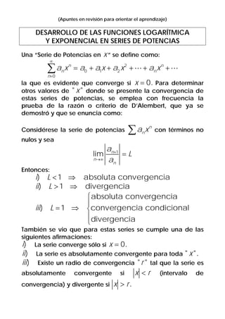 (Apuntes en revisión para orientar el aprendizaje)
DESARROLLO DE LAS FUNCIONES LOGARÍTMICA
Y EXPONENCIAL EN SERIES DE POTENCIAS
Una “Serie de Potencias en x” se define como:
2
0 1 2
0
n n
n n
n
a x a a x a x a x
∞
=
= + + + + +∑
la que es evidente que converge si 0x = . Para determinar
otros valores de " "x donde se presente la convergencia de
estas series de potencias, se emplea con frecuencia la
prueba de la razón o criterio de D’Alembert, que ya se
demostró y que se enuncia como:
Considérese la serie de potencias
n
na x∑ con términos no
nulos y sea
1
lim n
n
n
a
L
a
+
→∞
=
Entonces:
) 1 absoluta convergenciai L < ⇒
) 1 divergenciaii L > ⇒
absoluta convergencia
) 1 convergencia condicional
divergencia
iii L
⎧
⎪
= ⇒ ⎨
⎪
⎩
También se vio que para estas series se cumple una de las
siguientes afirmaciones:
)i La serie converge sólo si 0x = .
)ii La serie es absolutamente convergente para toda " "x .
)iii Existe un radio de convergencia " "r tal que la serie es
absolutamente convergente si x r< (intervalo de
convergencia) y divergente si x r> .
 