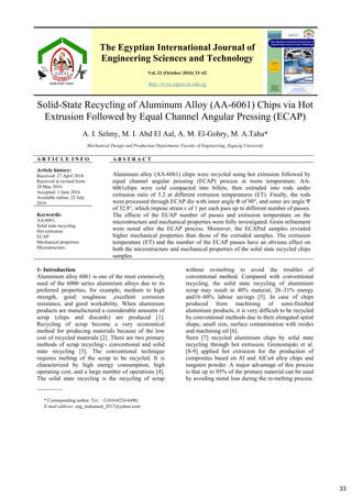 The Egyptian International Journal of
Engineering Sciences and Technology
Vol. 21 (October 2016) 33–42
http://www.eijest.zu.edu.eg
Solid-State Recycling of Aluminum Alloy (AA-6061) Chips via Hot
Extrusion Followed by Equal Channel Angular Pressing (ECAP)
A. I. Selmy, M. I. Abd El Aal, A. M. El-Gohry, M. A.Taha*
Mechanical Design and Production Department, Faculty of Engineering, Zagazig University
A R T I C L E I N F O A B S T R A C T
Article history:
Received: 27 April 2016
Received in revised form:
28 May 2016
Accepted: 1 June 2016
Available online: 22 July
2016
Aluminum alloy (AA-6061) chips were recycled using hot extrusion followed by
equal channel angular pressing (ECAP) process at room temperature. AA-
6061chips were cold compacted into billets, then extruded into rods under
extrusion ratio of 5.2 at different extrusion temperatures (ET). Finally, the rods
were processed through ECAP die with inner angle Φ of 90°, and outer arc angle Ψ
of 32.8°, which impose strain ɛ of 1 per each pass up to different number of passes.
The effects of the ECAP number of passes and extrusion temperature on the
microstructure and mechanical properties were fully investigated. Grain refinement
were noted after the ECAP process. Moreover, the ECAPed samples revealed
higher mechanical properties than those of the extruded samples. The extrusion
temperature (ET) and the number of the ECAP passes have an obvious effect on
both the microstructure and mechanical properties of the solid state recycled chips
samples.
Keywords:
AA-6061,
Solid state recycling
Hot extrusion
ECAP
Mechanical properties
Microstructure.
* Corresponding author. Tel.: +2-010-0224-6490;
E-mail address: eng_mohamed_2017@yahoo.com.
1- Introduction
Aluminium alloy 6061 is one of the most extensively
used of the 6000 series aluminium alloys due to its
preferred properties, for example, medium to high
strength, good toughness ,excellent corrosion
resistance, and good workability. When aluminium
products are manufactured a considerable amounts of
scrap (chips and discards) are produced [1].
Recycling of scrap become a very economical
method for producing materials because of the low
cost of recycled materials [2] .There are two primary
methods of scrap recycling:- conventional and solid
state recycling [3]. The conventional technique
requires melting of the scrap to be recycled. It is
characterized by high energy consumption, high
operating cost, and a large number of operations [4].
The solid state recycling is the recycling of scrap
without re-melting to avoid the troubles of
conventional method. Compared with conventional
recycling, the solid state recycling of aluminium
scrap may result in 40% material, 26–31% energy
and16–60% labour savings [5]. In case of chips
produced from machining of semi-finished
aluminium products, it is very difficult to be recycled
by conventional methods due to their elongated spiral
shape, small size, surface contamination with oxides
and machining oil [6].
Stern [7] recycled aluminium chips by solid state
recycling through hot extrusion. Gronostajski et al.
[8-9] applied hot extrusion for the production of
composites based on Al and AlCu4 alloy chips and
tungsten powder. A major advantage of this process
is that up to 95% of the primary material can be used
by avoiding metal loss during the re-melting process.
33
 