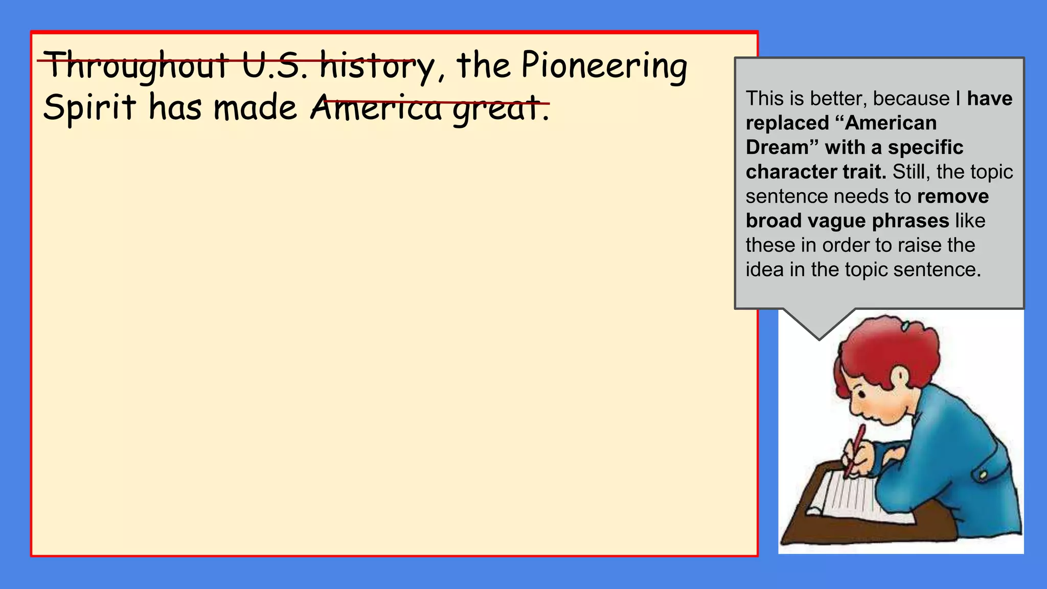 I want to write about...The American Dream means many things to
many people….
Throughout U.S. history, the Pioneering
Spirit has made America great.
The first paragraph explains
the purpose of my project.
The directions list three
things I need to present in the
first paragraph.
This is not a good start. In a
formal proposal I should not
use first person narration.
No, This isn’t a good idea
because the sentence is not
saying very much. I need to
define what the American
Dream is.
This is better, because I have
replaced “American
Dream” with a specific
character trait. Still, the topic
sentence needs to remove
broad vague phrases like
these in order to raise the
idea in the topic sentence.
 