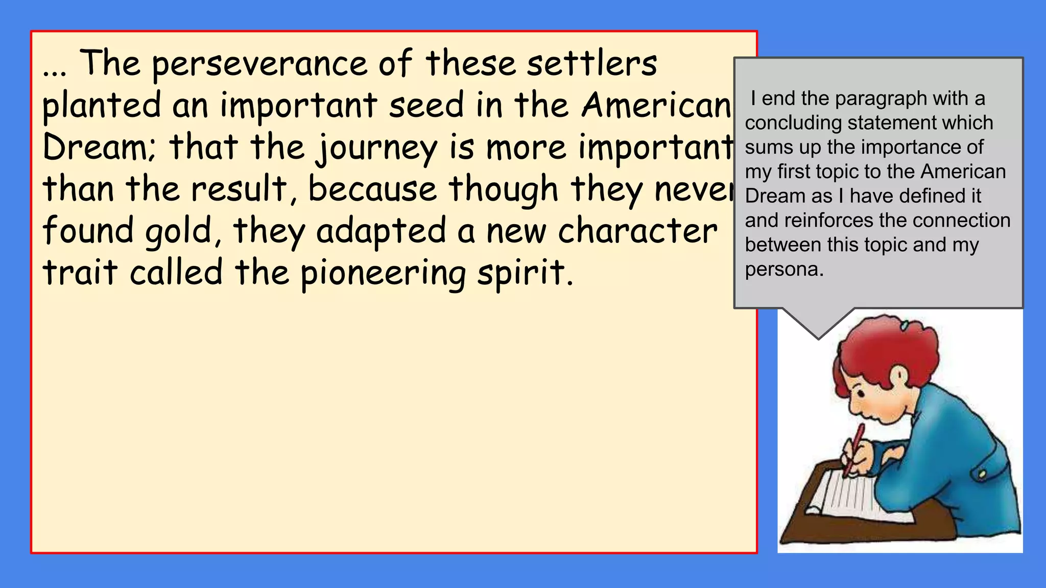 ... The perseverance of these settlers
planted an important seed in the American
Dream; that the journey is more important
than the result, because though they never
found gold, they adapted a new character
trait called the pioneering spirit.
I end the paragraph with a
concluding statement which
sums up the importance of
my first topic to the American
Dream as I have defined it
and reinforces the connection
between this topic and my
persona.
 
