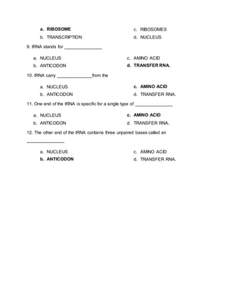 a. RIBOSOME
b. TRANSCRIPTION
c. RIBOSOMES
d. NUCLEUS
9. tRNA stands for _______________
a. NUCLEUS
b. ANTICODON
c. AMINO ACID
d. TRANSFER RNA.
10. tRNA carry ______________from the
a. NUCLEUS
b. ANTICODON
c. AMINO ACID
d. TRANSFER RNA.
11. One end of the tRNA is specific for a single type of _______________
a. NUCLEUS
b. ANTICODON
c. AMINO ACID
d. TRANSFER RNA.
12. The other end of the tRNA contains three unpaired bases called an
_______________
a. NUCLEUS
b. ANTICODON
c. AMINO ACID
d. TRANSFER RNA.
 