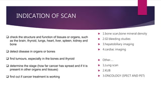 INDICATION OF SCAN
 1.bone scan,bone mineral density
 2.GI bleeding studies
 3.hepatobiliary imaging
 4.cardiac imaging
 Other….
 1,Lung scan
 2.KUB
 3.ONCOLOGY (SPECT AND PET)
 check the structure and function of tissues or organs, such
as the brain, thyroid, lungs, heart, liver, spleen, kidney and
bone
 detect disease in organs or bones
 find tumours, especially in the bones and thyroid
 determine the stage (how far cancer has spread and if it is
present in other organs and tissues)
 find out if cancer treatment is working
 