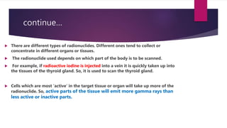 continue…
 There are different types of radionuclides. Different ones tend to collect or
concentrate in different organs or tissues.
 The radionuclide used depends on which part of the body is to be scanned.
 For example, if radioactive iodine is injected into a vein it is quickly taken up into
the tissues of the thyroid gland. So, it is used to scan the thyroid gland.
 Cells which are most 'active' in the target tissue or organ will take up more of the
radionuclide. So, active parts of the tissue will emit more gamma rays than
less active or inactive parts.
 