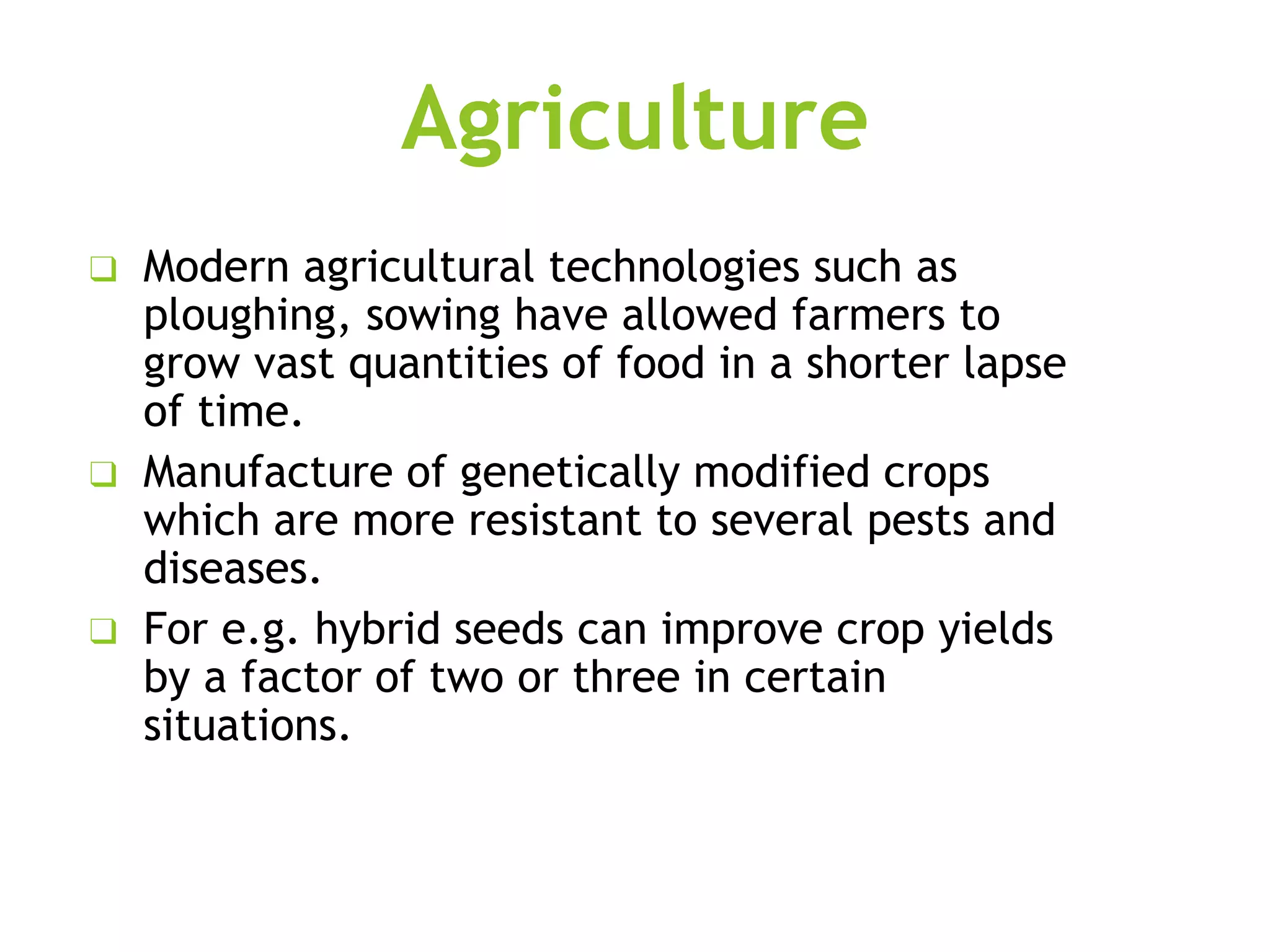Agriculture
❑ Modern agricultural technologies such as
ploughing, sowing have allowed farmers to
grow vast quantities of food in a shorter lapse
of time.
❑ Manufacture of genetically modified crops
which are more resistant to several pests and
diseases.
❑ For e.g. hybrid seeds can improve crop yields
by a factor of two or three in certain
situations.
 
