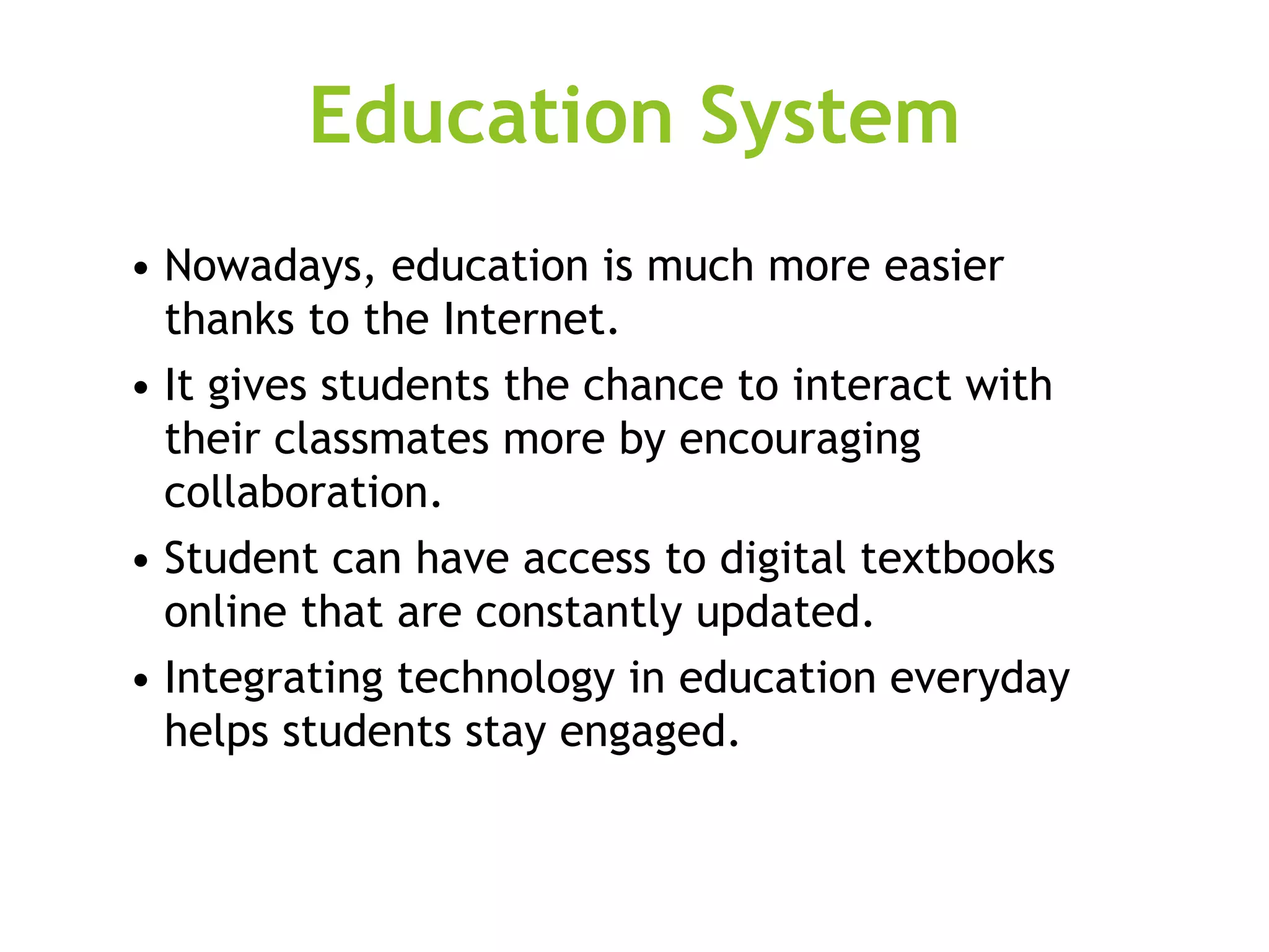 Education System
• Nowadays, education is much more easier
thanks to the Internet.
• It gives students the chance to interact with
their classmates more by encouraging
collaboration.
• Student can have access to digital textbooks
online that are constantly updated.
• Integrating technology in education everyday
helps students stay engaged.
 