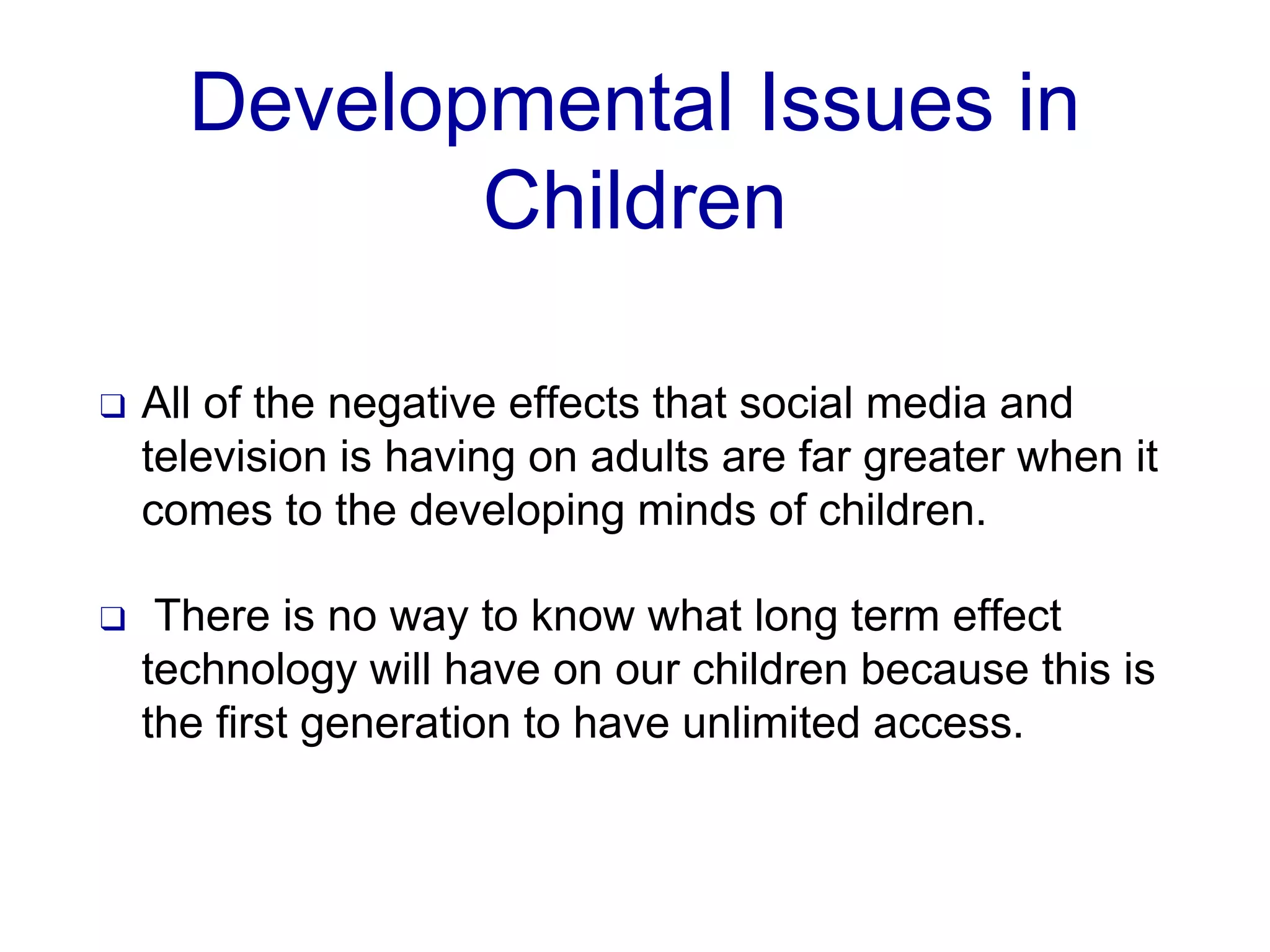 Developmental Issues in
Children
❑ All of the negative effects that social media and
television is having on adults are far greater when it
comes to the developing minds of children.
❑ There is no way to know what long term effect
technology will have on our children because this is
the first generation to have unlimited access.
 