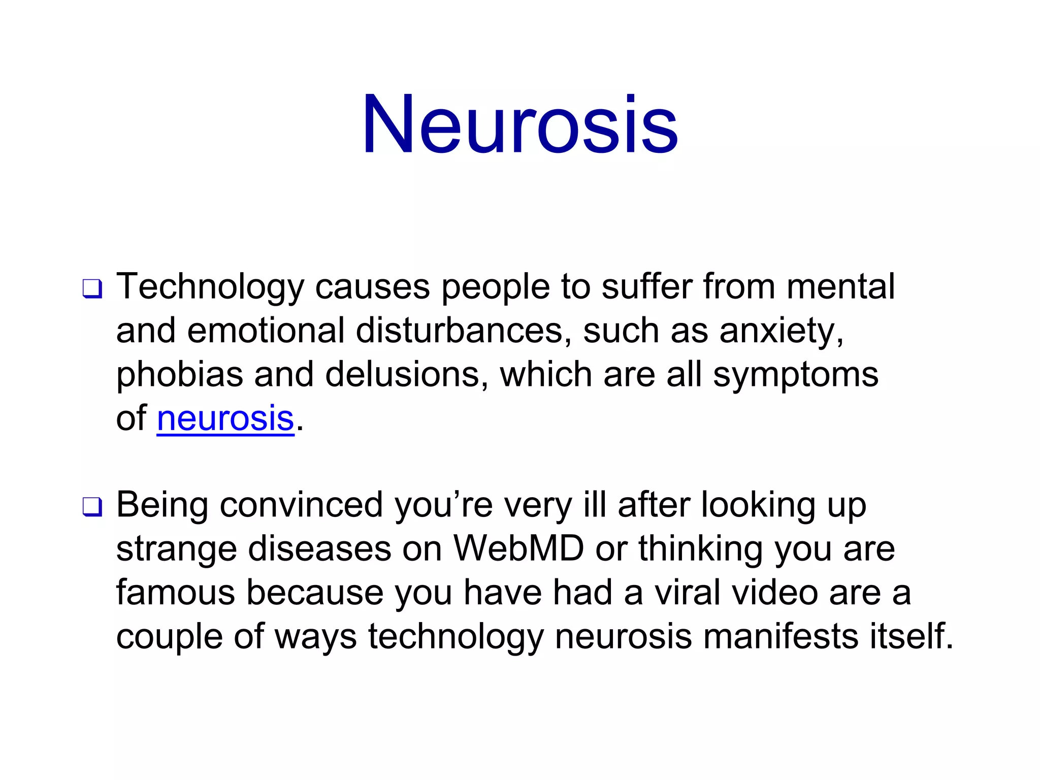 Neurosis
❑ Technology causes people to suffer from mental
and emotional disturbances, such as anxiety,
phobias and delusions, which are all symptoms
of neurosis.
❑ Being convinced you’re very ill after looking up
strange diseases on WebMD or thinking you are
famous because you have had a viral video are a
couple of ways technology neurosis manifests itself.
 