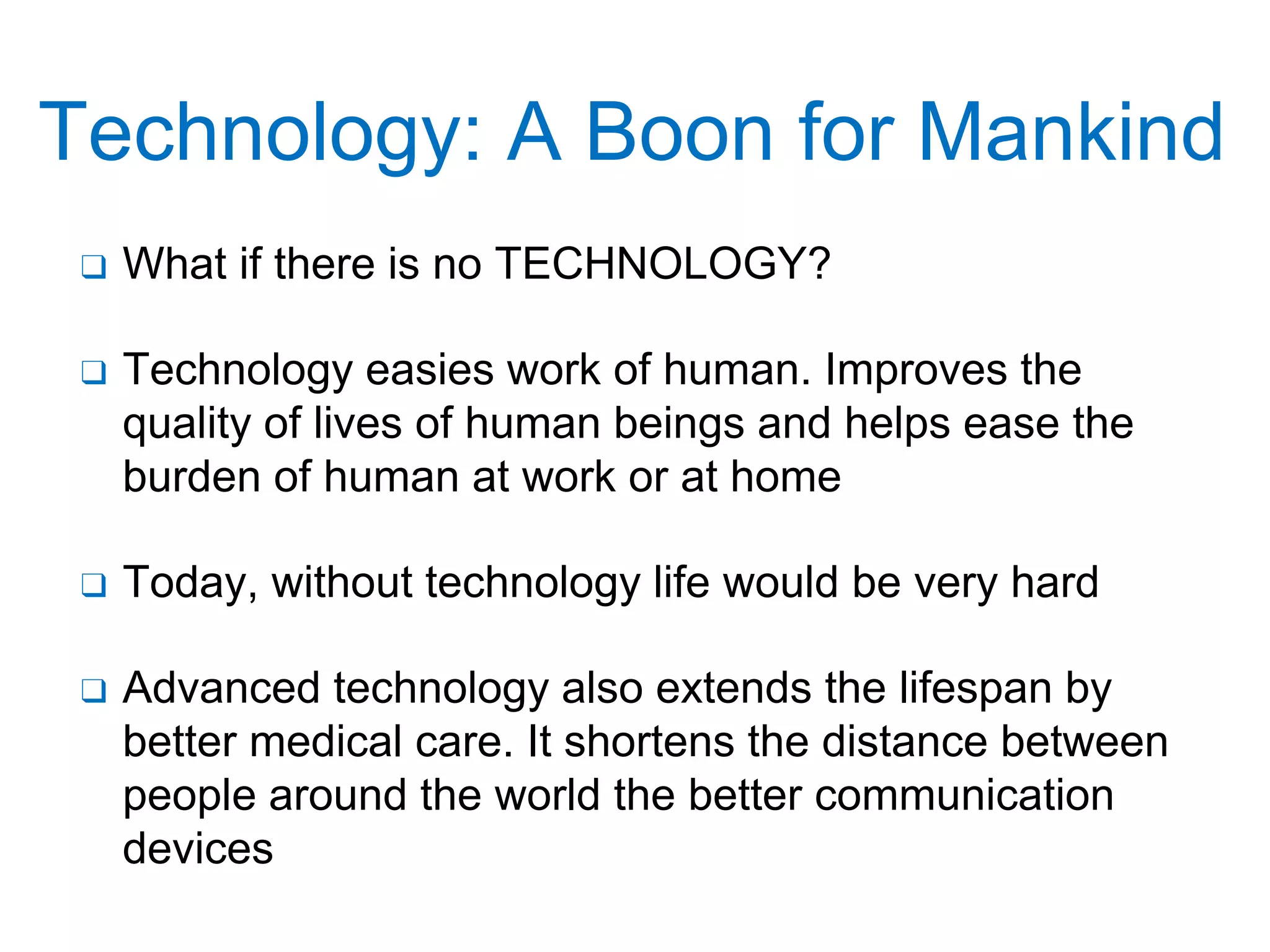 Technology: A Boon for Mankind
❑ What if there is no TECHNOLOGY?
❑ Technology easies work of human. Improves the
quality of lives of human beings and helps ease the
burden of human at work or at home
❑ Today, without technology life would be very hard
❑ Advanced technology also extends the lifespan by
better medical care. It shortens the distance between
people around the world the better communication
devices
 