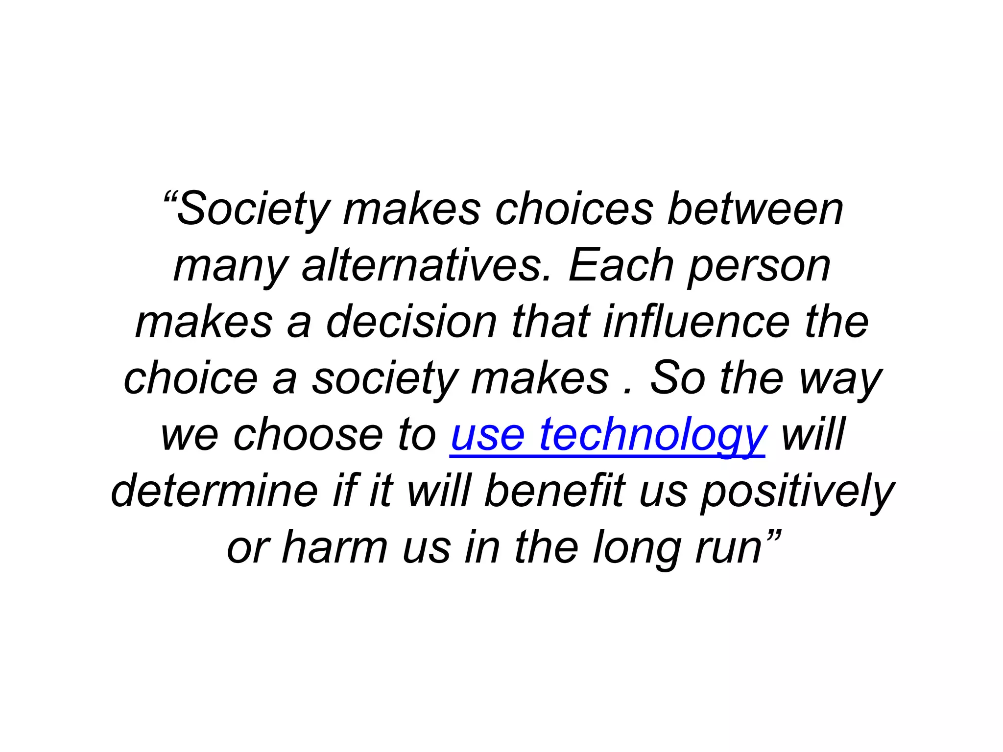 “Society makes choices between
many alternatives. Each person
makes a decision that influence the
choice a society makes . So the way
we choose to use technology will
determine if it will benefit us positively
or harm us in the long run”
 