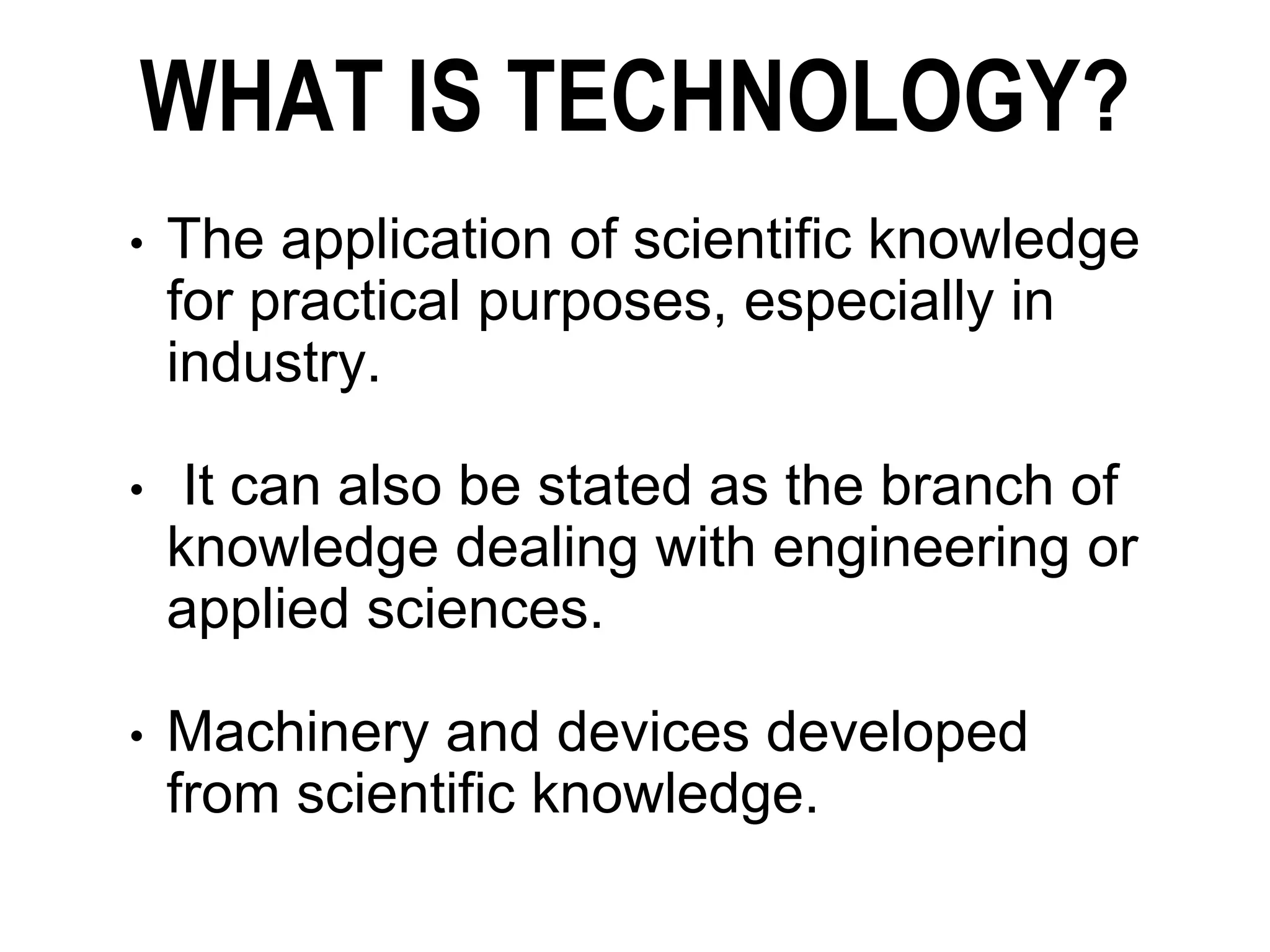 WHAT IS TECHNOLOGY?
• The application of scientific knowledge
for practical purposes, especially in
industry.
• It can also be stated as the branch of
knowledge dealing with engineering or
applied sciences.
• Machinery and devices developed
from scientific knowledge.
 