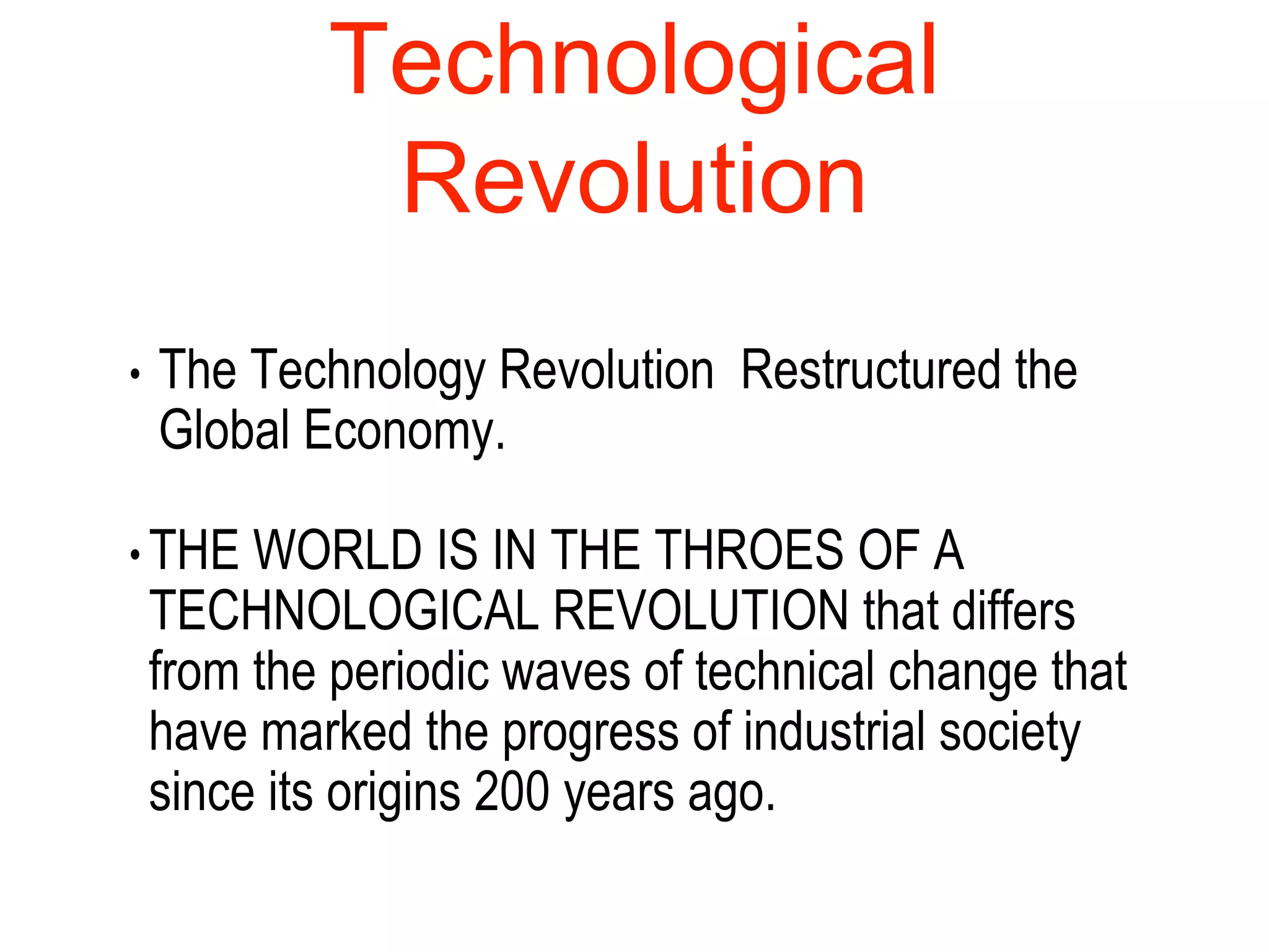 Technological
Revolution
• The Technology Revolution Restructured the
Global Economy.
• THE WORLD IS IN THE THROES OF A
TECHNOLOGICAL REVOLUTION that differs
from the periodic waves of technical change that
have marked the progress of industrial society
since its origins 200 years ago.
 