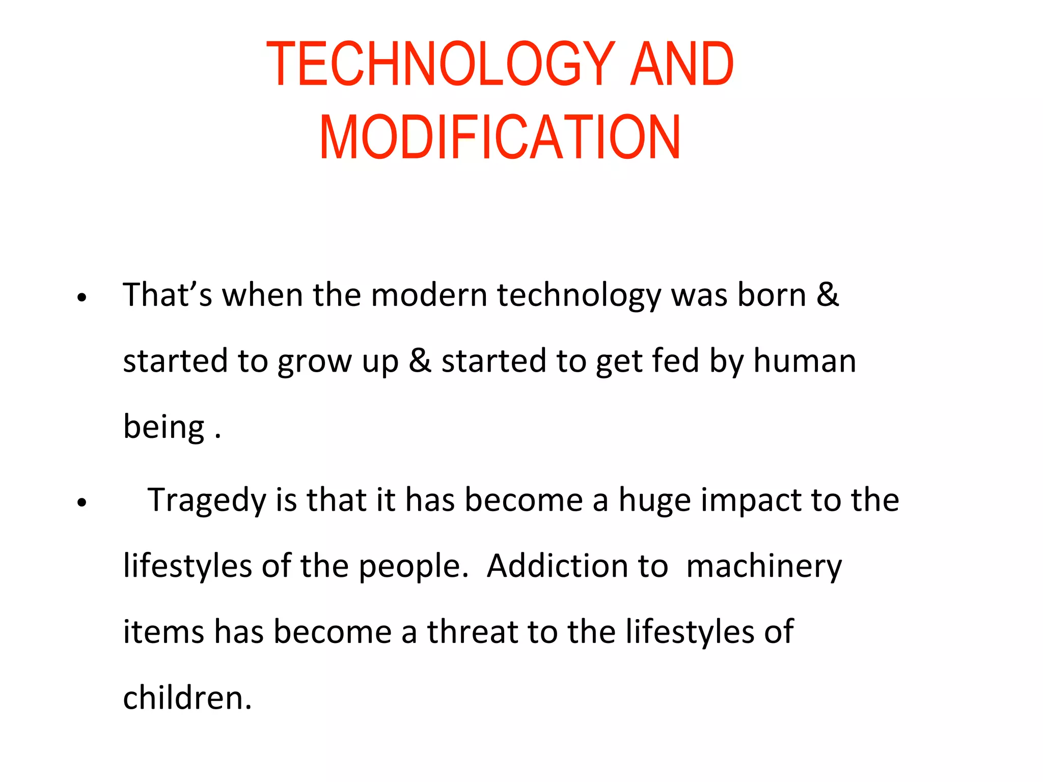 TECHNOLOGY AND
MODIFICATION
• That’s when the modern technology was born &
started to grow up & started to get fed by human
being .
• Tragedy is that it has become a huge impact to the
lifestyles of the people. Addiction to machinery
items has become a threat to the lifestyles of
children.
 