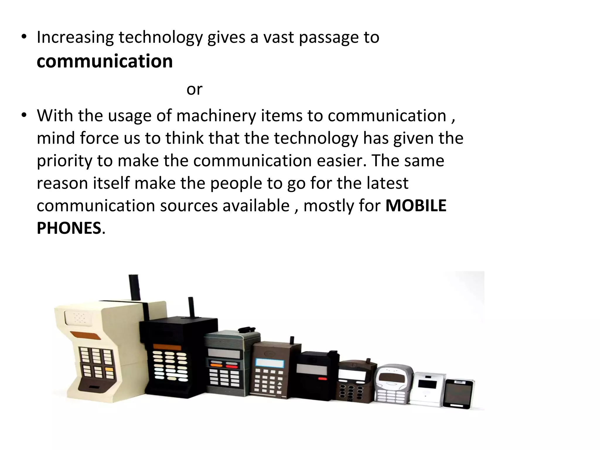 • Increasing technology gives a vast passage to
communication
or
• With the usage of machinery items to communication ,
mind force us to think that the technology has given the
priority to make the communication easier. The same
reason itself make the people to go for the latest
communication sources available , mostly for MOBILE
PHONES.
 