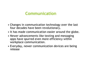 Communication
• Changes in communication technology over the last
four decades have been revolutionary.
• It has made communication easier around the globe.
• Newer advancements like texting and messaging
apps have spurred even more efficiency within
workplace communication.
• Everyday, newer communication devices are being
release
 