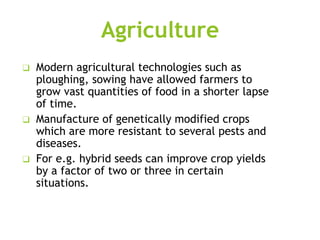 Agriculture
❑ Modern agricultural technologies such as
ploughing, sowing have allowed farmers to
grow vast quantities of food in a shorter lapse
of time.
❑ Manufacture of genetically modified crops
which are more resistant to several pests and
diseases.
❑ For e.g. hybrid seeds can improve crop yields
by a factor of two or three in certain
situations.
 