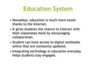 Education System
• Nowadays, education is much more easier
thanks to the Internet.
• It gives students the chance to interact with
their classmates more by encouraging
collaboration.
• Student can have access to digital textbooks
online that are constantly updated.
• Integrating technology in education everyday
helps students stay engaged.
 