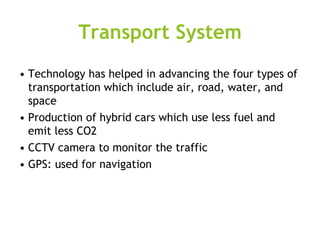 Transport System
• Technology has helped in advancing the four types of
transportation which include air, road, water, and
space
• Production of hybrid cars which use less fuel and
emit less CO2
• CCTV camera to monitor the traffic
• GPS: used for navigation
 