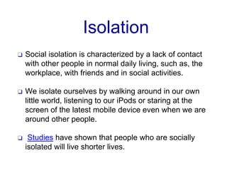 Isolation
❑ Social isolation is characterized by a lack of contact
with other people in normal daily living, such as, the
workplace, with friends and in social activities.
❑ We isolate ourselves by walking around in our own
little world, listening to our iPods or staring at the
screen of the latest mobile device even when we are
around other people.
❑ Studies have shown that people who are socially
isolated will live shorter lives.
 