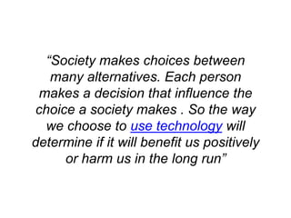 “Society makes choices between
many alternatives. Each person
makes a decision that influence the
choice a society makes . So the way
we choose to use technology will
determine if it will benefit us positively
or harm us in the long run”
 