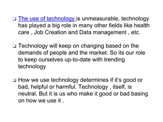 ❑ The use of technology is unmeasurable, technology
has played a big role in many other fields like health
care , Job Creation and Data management , etc.
❑ Technology will keep on changing based on the
demands of people and the market. So its our role
to keep ourselves up-to-date with trending
technology
❑ How we use technology determines if it’s good or
bad, helpful or harmful. Technology , itself, is
neutral. But it is us who make it good or bad basing
on how we use it .
 