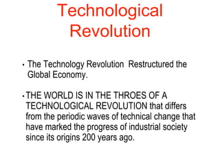 Technological
Revolution
• The Technology Revolution Restructured the
Global Economy.
• THE WORLD IS IN THE THROES OF A
TECHNOLOGICAL REVOLUTION that differs
from the periodic waves of technical change that
have marked the progress of industrial society
since its origins 200 years ago.
 
