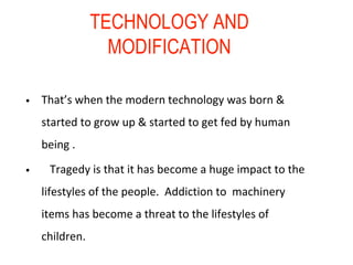 TECHNOLOGY AND
MODIFICATION
• That’s when the modern technology was born &
started to grow up & started to get fed by human
being .
• Tragedy is that it has become a huge impact to the
lifestyles of the people. Addiction to machinery
items has become a threat to the lifestyles of
children.
 