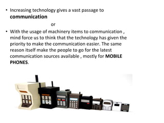 • Increasing technology gives a vast passage to
communication
or
• With the usage of machinery items to communication ,
mind force us to think that the technology has given the
priority to make the communication easier. The same
reason itself make the people to go for the latest
communication sources available , mostly for MOBILE
PHONES.
 