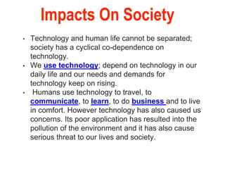 Impacts On Society
• Technology and human life cannot be separated;
society has a cyclical co-dependence on
technology.
• We use technology; depend on technology in our
daily life and our needs and demands for
technology keep on rising.
• Humans use technology to travel, to
communicate, to learn, to do business and to live
in comfort. However technology has also caused us
concerns. Its poor application has resulted into the
pollution of the environment and it has also cause
serious threat to our lives and society.
 