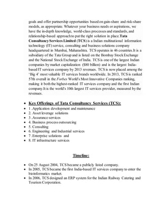 goals and offer partnership opportunities based on gain-share and risk-share
models, as appropriate. Whatever your business needs or aspirations, we
have the in-depth knowledge, world-class processes and standards, and
relationship-based approachto put the right solution in place.Tata
ConsultancyServices Limited (TCS) is a Indian multinational information
technology (IT) service, consulting and business solutions company
headquartered in Mumbai, Maharashtra. TCS operates in 46 countries.It is a
subsidiary of the Tata Group and is listed on the Bombay StockExchange
and the National StockExchange of India. TCS is one of the largest Indian
companies by market capitalization ($80 billion) and is the largest India-
based IT services company by 2013 revenues. TCS is now placed among the
‘Big 4’ most valuable IT services brands worldwide. In 2013, TCS is ranked
57th overall in the Forbes World's Most Innovative Companies ranking,
making it both the highest-ranked IT services company and the first Indian
company.It is the world's 10th largest IT services provider, measured by the
revenues.
 Key Offerings of Tata Consultancy Services (TCS):
 1 .Application development and maintenance
 2. Asset leverage solutions
 3 .Assurance services
 4. Business process outsourcing
 5. Consulting
 6. Engineering and Industrial services
 7 .Enterprise solutions and
 8. IT infrastructure services
Timeline:
 On 25 August 2004, TCS became a publicly listed company.
 In 2005, TCS became the first India-based IT services company to enter the
bioinformatics market.
 In 2006, TCS designed an ERP system for the Indian Railway Catering and
Tourism Corporation.
 