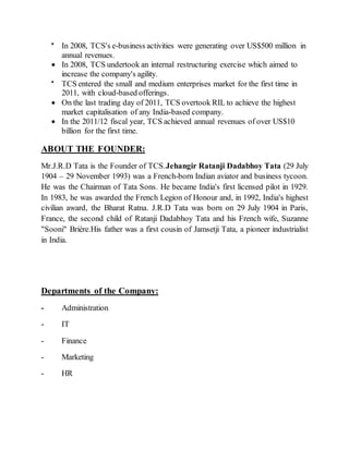 
In 2008, TCS's e-business activities were generating over US$500 million in
annual revenues.
 In 2008, TCS undertook an internal restructuring exercise which aimed to
increase the company's agility.

TCS entered the small and medium enterprises market for the first time in
2011, with cloud-based offerings.
 On the last trading day of 2011, TCS overtook RIL to achieve the highest
market capitalisation of any India-based company.
 In the 2011/12 fiscal year, TCS achieved annual revenues of over US$10
billion for the first time.
ABOUT THE FOUNDER:
Mr.J.R.D Tata is the Founder of TCS.Jehangir Ratanji Dadabhoy Tata (29 July
1904 – 29 November 1993) was a French-born Indian aviator and business tycoon.
He was the Chairman of Tata Sons. He became India's first licensed pilot in 1929.
In 1983, he was awarded the French Legion of Honour and, in 1992, India's highest
civilian award, the Bharat Ratna. J.R.D Tata was born on 29 July 1904 in Paris,
France, the second child of Ratanji Dadabhoy Tata and his French wife, Suzanne
"Sooni" Brière.His father was a first cousin of Jamsetji Tata, a pioneer industrialist
in India.
Departments of the Company:
- Administration
- IT
- Finance
- Marketing
- HR
 