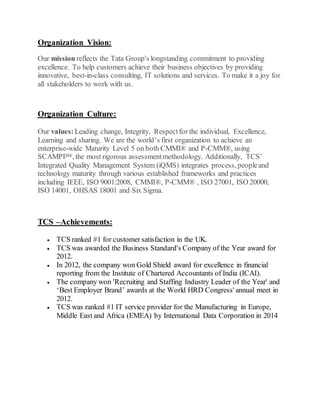 Organization Vision:
Our mission reflects the Tata Group's longstanding commitment to providing
excellence. To help customers achieve their business objectives by providing
innovative, best-in-class consulting, IT solutions and services. To make it a joy for
all stakeholders to work with us.
Organization Culture:
Our values:Leading change, Integrity, Respectfor the individual, Excellence,
Learning and sharing. We are the world’s first organization to achieve an
enterprise-wide Maturity Level 5 on both CMMI® and P-CMM®, using
SCAMPISM, the most rigorous assessmentmethodology. Additionally, TCS’
Integrated Quality Management System (iQMS) integrates process, peopleand
technology maturity through various established frameworks and practices
including IEEE, ISO 9001:2008, CMMI®, P-CMM® , ISO 27001, ISO 20000,
ISO 14001, OHSAS 18001 and Six Sigma.
TCS –Achievements:
 TCS ranked #1 for customer satisfaction in the UK.
 TCS was awarded the Business Standard's Company of the Year award for
2012.
 In 2012, the company won Gold Shield award for excellence in financial
reporting from the Institute of Chartered Accountants of India (ICAI).
 The company won 'Recruiting and Staffing Industry Leader of the Year' and
‘Best Employer Brand’ awards at the World HRD Congress' annual meet in
2012.
 TCS was ranked #1 IT service provider for the Manufacturing in Europe,
Middle East and Africa (EMEA) by International Data Corporation in 2014
 