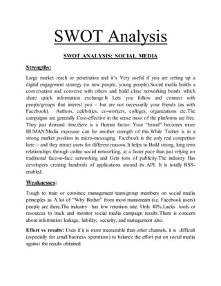 SWOT Analysis
SWOT ANALYSIS: SOCIAL MEDIA
Strengths:
Large market reach or penetration and it’s Very useful if you are setting up a
digital engagement strategy (to new people, young people).Social media builds a
conversation and converse with others and build close networking bonds which
share quick information exchange.It Lets you follow and connect with
people/groups that interest you – but are not necessarily your friends (as with
Facebook). Authors, celebrities, co-workers, colleges, organizations etc.The
campaigns are generally Cost-effective in the sense most of the platforms are free.
They just demand time,there is a Human factor: Your “brand” becomes more
HUMAN.Media exposure can be another strength of this.While Twitter is in a
strong market position in micro-messaging. Facebook is the only real competitor
here – and they attract users for different reasons.It helps to Build strong, long term
relationships through online social networking, at a faster pace than just relying on
traditional face-to-face networking and Gets tons of publicity.The industry Has
developers creating hundreds of applications around its API. It is totally RSS-
enabled.
Weaknesses:
Tough to train or convince management team/group members on social media
principles as A lot of “Why Bother” from most mainstream (i.e. Facebook users)
people are there.The industry has low retention rate. Only 40%.Lacks tools or
resources to track and monitor social media campaign results.There is concern
about information leakage, liability, security, and management also.
Effort vs results: Even if it is more measurable than other channels, it is difficult
(especially for small business operations) to balance the effort put on social media
against the results obtained
 