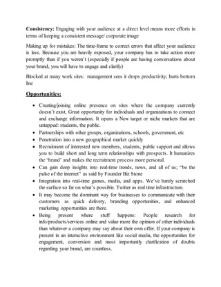 Consistency: Engaging with your audience at a direct level means more efforts in
terms of keeping a consistent message/ corporate image
Making up for mistakes: The time-frame to correct errors that affect your audience
is less. Because you are heavily exposed, your company has to take action more
promptly than if you weren’t (especially if people are having conversations about
your brand, you will have to engage and clarify)
Blocked at many work sites: management sees it drops productivity; hurts bottom
line
Opportunities:
 Creating/joining online presence on sites where the company currently
doesn’t exist, Great opportunity for individuals and organizations to connect
and exchange information. It opens a New target or niche markets that are
untapped: students, the public.
 Partnerships with other groups, organizations, schools, government, etc
 Penetration into a new geographical market quickly
 Recruitment of interested new members, students, public support and allows
you to build short and long term relationships with prospects. It humanizes
the ‘brand’ and makes the recruitment process more personal.
 Can gain deep insights into real-time trends, news, and all of us; “be the
pulse of the internet” as said by Founder Biz Stone
 Integration into real-time games, media, and apps. We’ve barely scratched
the surface so far on what’s possible. Twitter as real time infrastructure.
 It may become the dominant way for businesses to communicate with their
customers as quick delivery, branding opportunities, and enhanced
marketing opportunities are there.
 Being present where stuff happens: People research for
info/products/services online and value more the opinion of other individuals
than whatever a company may say about their own offer. If your company is
present in an interactive environment like social media, the opportunities for
engagement, conversion and most importantly clarification of doubts
regarding your brand, are countless.
 