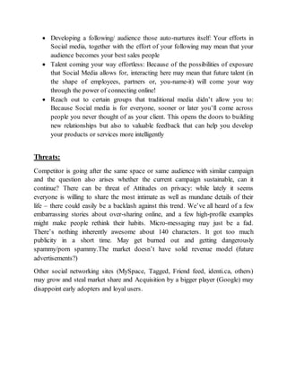  Developing a following/ audience those auto-nurtures itself: Your efforts in
Social media, together with the effort of your following may mean that your
audience becomes your best sales people
 Talent coming your way effortless: Because of the possibilities of exposure
that Social Media allows for, interacting here may mean that future talent (in
the shape of employees, partners or, you-name-it) will come your way
through the power of connecting online!
 Reach out to certain groups that traditional media didn’t allow you to:
Because Social media is for everyone, sooner or later you’ll come across
people you never thought of as your client. This opens the doors to building
new relationships but also to valuable feedback that can help you develop
your products or services more intelligently
Threats:
Competitor is going after the same space or same audience with similar campaign
and the question also arises whether the current campaign sustainable, can it
continue? There can be threat of Attitudes on privacy: while lately it seems
everyone is willing to share the most intimate as well as mundane details of their
life – there could easily be a backlash against this trend. We’ve all heard of a few
embarrassing stories about over-sharing online, and a few high-profile examples
might make people rethink their habits. Micro-messaging may just be a fad.
There’s nothing inherently awesome about 140 characters. It got too much
publicity in a short time. May get burned out and getting dangerously
spammy/porn spammy.The market doesn’t have solid revenue model (future
advertisements?)
Other social networking sites (MySpace, Tagged, Friend feed, identi.ca, others)
may grow and steal market share and Acquisition by a bigger player (Google) may
disappoint early adopters and loyal users.
 