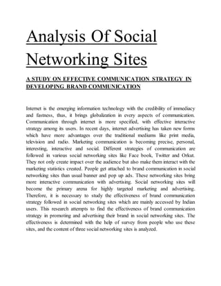 Analysis Of Social
Networking Sites
A STUDY ON EFFECTIVE COMMUNICATION STRATEGY IN
DEVELOPING BRAND COMMUNICATION
Internet is the emerging information technology with the credibility of immediacy
and fastness, thus, it brings globalization in every aspects of communication.
Communication through internet is more specified, with effective interactive
strategy among its users. In recent days, internet advertising has taken new forms
which have more advantages over the traditional mediums like print media,
television and radio. Marketing communication is becoming precise, personal,
interesting, interactive and social. Different strategies of communication are
followed in various social networking sites like Face book, Twitter and Orkut.
They not only create impact over the audience but also make them interact with the
marketing statistics created. People get attached to brand communication in social
networking sites than usual banner and pop up ads. These networking sites bring
more interactive communication with advertising. Social networking sites will
become the primary arena for highly targeted marketing and advertising.
Therefore, it is necessary to study the effectiveness of brand communication
strategy followed in social networking sites which are mainly accessed by Indian
users. This research attempts to find the effectiveness of brand communication
strategy in promoting and advertising their brand in social networking sites. The
effectiveness is determined with the help of survey from people who use these
sites, and the content of three social networking sites is analyzed.
 