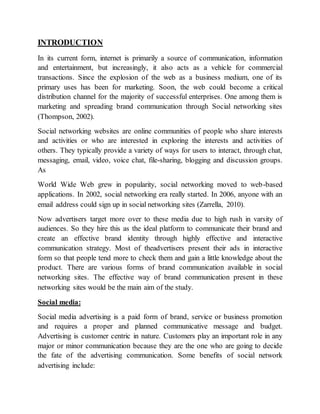 INTRODUCTION
In its current form, internet is primarily a source of communication, information
and entertainment, but increasingly, it also acts as a vehicle for commercial
transactions. Since the explosion of the web as a business medium, one of its
primary uses has been for marketing. Soon, the web could become a critical
distribution channel for the majority of successful enterprises. One among them is
marketing and spreading brand communication through Social networking sites
(Thompson, 2002).
Social networking websites are online communities of people who share interests
and activities or who are interested in exploring the interests and activities of
others. They typically provide a variety of ways for users to interact, through chat,
messaging, email, video, voice chat, file-sharing, blogging and discussion groups.
As
World Wide Web grew in popularity, social networking moved to web-based
applications. In 2002, social networking era really started. In 2006, anyone with an
email address could sign up in social networking sites (Zarrella, 2010).
Now advertisers target more over to these media due to high rush in varsity of
audiences. So they hire this as the ideal platform to communicate their brand and
create an effective brand identity through highly effective and interactive
communication strategy. Most of theadvertisers present their ads in interactive
form so that people tend more to check them and gain a little knowledge about the
product. There are various forms of brand communication available in social
networking sites. The effective way of brand communication present in these
networking sites would be the main aim of the study.
Social media:
Social media advertising is a paid form of brand, service or business promotion
and requires a proper and planned communicative message and budget.
Advertising is customer centric in nature. Customers play an important role in any
major or minor communication because they are the one who are going to decide
the fate of the advertising communication. Some benefits of social network
advertising include:
 