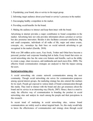1. Popularizing your brand, idea or service to the target group.
2. Informing target audience about your brand or service’s presence in the market.
3. Encouraging healthy competition in the market.
4. Providing social benefits for the brand.
5. Making the audience to interact and keep them intact with the brand.
Advertising in internet provides a major contribution to brand competition in the
market. Advertising here not only provides information about a product or service
but also promotes innovation. Besides it also facilitates consumer satisfaction. Big
and small companies, individuals of all walks of life, major and minor events,
concepts, etc., nowadays lay their base on social network advertising to get
recognized in the market (Zarrella, 2010).
With over 200 million active users, Face book, Twitter and Orkut have become a
personal, product and corporate branding hub in India. Every brand that exists on
social networking sites has the same core features and benefits, such as the ability
to create a page, share resources, add multimedia and much more (Eric, 2008). The
effective brand communication strategies are analyzed to find the impact among
the users.
Social networking sites:
A social networking site creates network communication among the user
community. Though social networking site serves for communication purposes
among special interest groups, the marketing strategy has also entered this medium
for its reach. People get exposed to various kinds of brand communication through
this media. They tend to interact with the brand and also get awareness about the
brand and its service in an interesting way (Nicole, 2007). Hence, there is a need to
study the effective way of communication in branding the product in social
networking sites and analyze its reach among the people and their perceptions in
this research.
In recent trend of marketing in social networking sites, various brand
communications are widely used to attract targeted leads. So, this study would help
to know the effectiveness of communication and strategy done through social
 