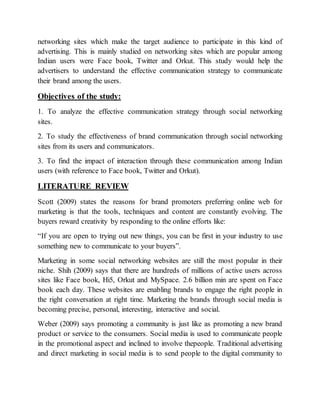 networking sites which make the target audience to participate in this kind of
advertising. This is mainly studied on networking sites which are popular among
Indian users were Face book, Twitter and Orkut. This study would help the
advertisers to understand the effective communication strategy to communicate
their brand among the users.
Objectives of the study:
1. To analyze the effective communication strategy through social networking
sites.
2. To study the effectiveness of brand communication through social networking
sites from its users and communicators.
3. To find the impact of interaction through these communication among Indian
users (with reference to Face book, Twitter and Orkut).
LITERATURE REVIEW
Scott (2009) states the reasons for brand promoters preferring online web for
marketing is that the tools, techniques and content are constantly evolving. The
buyers reward creativity by responding to the online efforts like:
“If you are open to trying out new things, you can be first in your industry to use
something new to communicate to your buyers”.
Marketing in some social networking websites are still the most popular in their
niche. Shih (2009) says that there are hundreds of millions of active users across
sites like Face book, Hi5, Orkut and MySpace. 2.6 billion min are spent on Face
book each day. These websites are enabling brands to engage the right people in
the right conversation at right time. Marketing the brands through social media is
becoming precise, personal, interesting, interactive and social.
Weber (2009) says promoting a community is just like as promoting a new brand
product or service to the consumers. Social media is used to communicate people
in the promotional aspect and inclined to involve thepeople. Traditional advertising
and direct marketing in social media is to send people to the digital community to
 