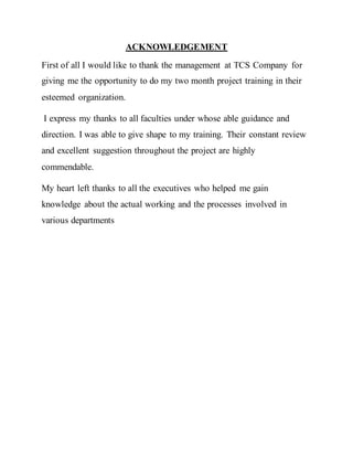 ACKNOWLEDGEMENT
First of all I would like to thank the management at TCS Company for
giving me the opportunity to do my two month project training in their
esteemed organization.
I express my thanks to all faculties under whose able guidance and
direction. I was able to give shape to my training. Their constant review
and excellent suggestion throughout the project are highly
commendable.
My heart left thanks to all the executives who helped me gain
knowledge about the actual working and the processes involved in
various departments
 