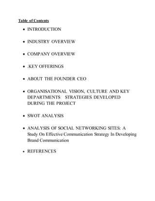Table of Contents
 INTRODUCTION
 INDUSTRY OVERVIEW
 COMPANY OVERVIEW
 .KEY OFFERINGS
 ABOUT THE FOUNDER CEO
 ORGANISATIONAL VISION, CULTURE AND KEY
DEPARTMENTS STRATEGIES DEVELOPED
DURING THE PROJECT
 SWOT ANALYSIS
 ANALYSIS OF SOCIAL NETWORKING SITES: A
Study On Effective Communication Strategy In Developing
Brand Communication
 REFERENCES
 