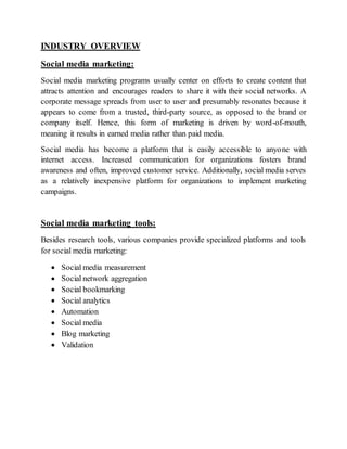 INDUSTRY OVERVIEW
Social media marketing:
Social media marketing programs usually center on efforts to create content that
attracts attention and encourages readers to share it with their social networks. A
corporate message spreads from user to user and presumably resonates because it
appears to come from a trusted, third-party source, as opposed to the brand or
company itself. Hence, this form of marketing is driven by word-of-mouth,
meaning it results in earned media rather than paid media.
Social media has become a platform that is easily accessible to anyone with
internet access. Increased communication for organizations fosters brand
awareness and often, improved customer service. Additionally, social media serves
as a relatively inexpensive platform for organizations to implement marketing
campaigns.
Social media marketing tools:
Besides research tools, various companies provide specialized platforms and tools
for social media marketing:
 Social media measurement
 Social network aggregation
 Social bookmarking
 Social analytics
 Automation
 Social media
 Blog marketing
 Validation
 