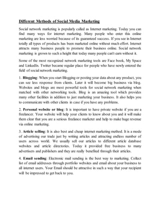 Different Methods of Social Media Marketing
Social network marketing is popularly called as Internet marketing. Today you can
find many ways for internet marketing. Many people who enter this online
marketing are less worried because of its guaranteed success. If you see in Internet
totally all types of products has been marketed online without much effort. Internet
attracts many business people to promote their business online. Social network
marketing is grown to such a height that today many people can't earn without it.
Some of the most recognized network marketing tools are Face book, My Space
and LinkedIn. Twitter became regular place for people who have newly entered the
field of social network marketing.
1. Blogging: When you start Blogging or posting your data about any product, you
can see less response from clients. Later it will become big business via blog.
Websites and blogs are most powerful tools for social network marketing when
matched with other networking tools. Blog is an amazing tool which provides
many other facilities in addition to just marketing your business. It also helps you
to communicate with other clients in case if you have any problems.
2. Personal website or blog: It is important to have private website if you are a
freelancer. Your website will help your clients to know about you and it will make
them clear that you are a serious freelance marketer and help to make huge revenue
via online marketing.
3. Article selling: It is also best and cheap internet marketing method. It is a mode
of advertising our trade just by writing articles and attracting endless number of
users across world. We usually sell our articles to different article database
websites and article directories. Today it provided free business to many
advertisers and publishers and they are really benefited through their articles.
4. Email sending: Electronic mail sending is the best way to marketing. Collect
list of email addresses through portfolio websites and email about your business to
all internet users. Your Email should be attractive in such a way that your recipient
will be impressed to get back to you.
 
